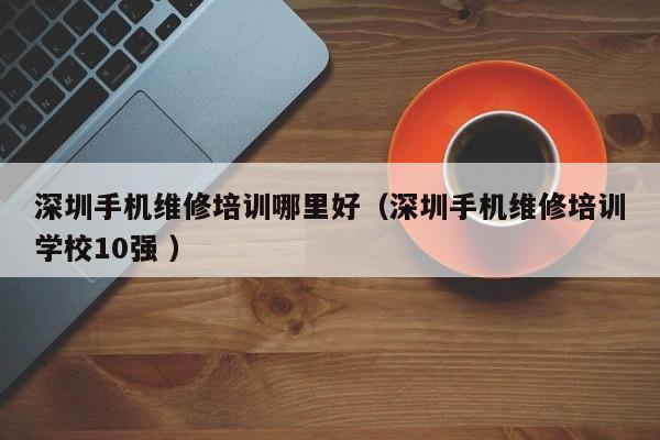 深圳手機(jī)維修培訓(xùn)哪里好（深圳手機(jī)維修培訓(xùn)學(xué)校10強(qiáng) ）