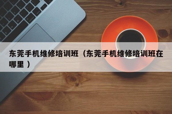 東莞手機維修培訓班（東莞手機維修培訓班在哪里 ）