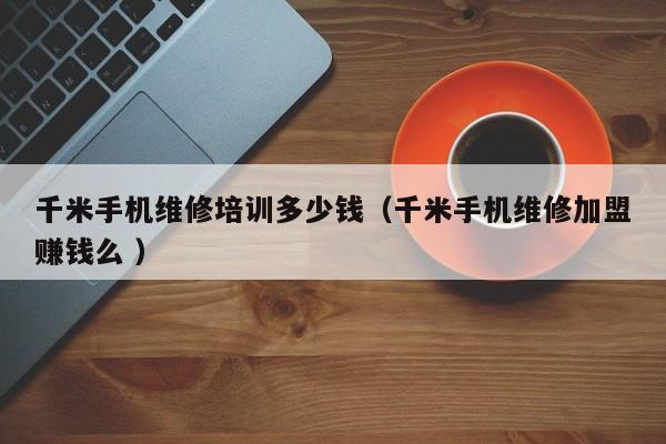 千米手機維修培訓多少錢（千米手機維修加盟賺錢么 ）