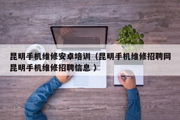昆明手機維修安卓培訓（昆明手機維修招聘網昆明手機維修招聘信息 ）